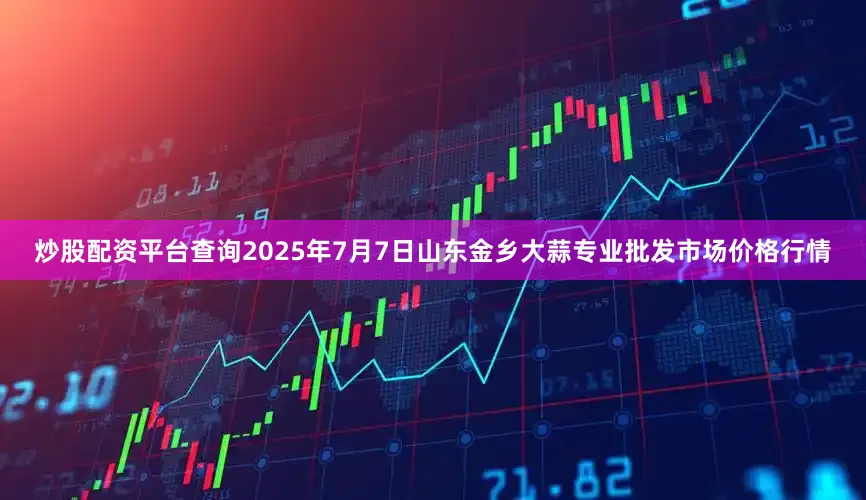 炒股配资平台查询2025年7月7日山东金乡大蒜专业批发市场价格行情