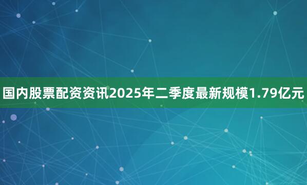 国内股票配资资讯2025年二季度最新规模1.79亿元