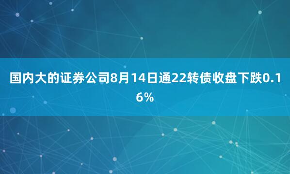 国内大的证券公司8月14日通22转债收盘下跌0.16%