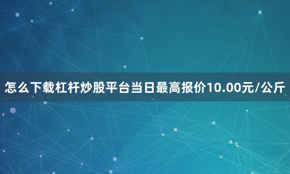 怎么下载杠杆炒股平台当日最高报价10.00元/公斤